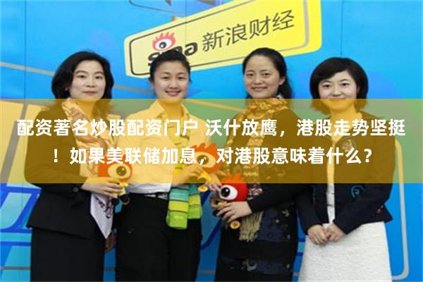 配资著名炒股配资门户 沃什放鹰，港股走势坚挺！如果美联储加息，对港股意味着什么？