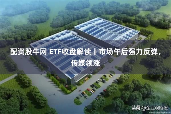 配资股牛网 ETF收盘解读丨市场午后强力反弹，传媒领涨