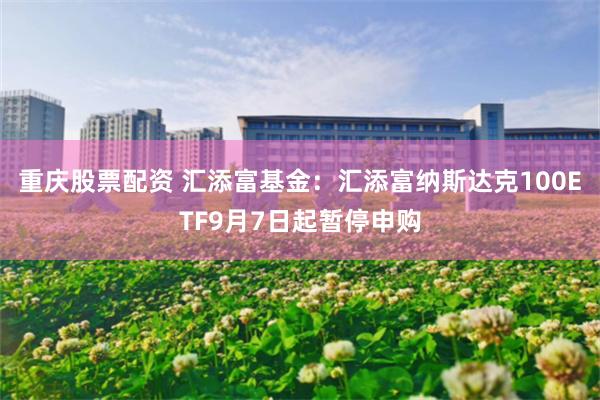 重庆股票配资 汇添富基金：汇添富纳斯达克100ETF9月7日起暂停申购