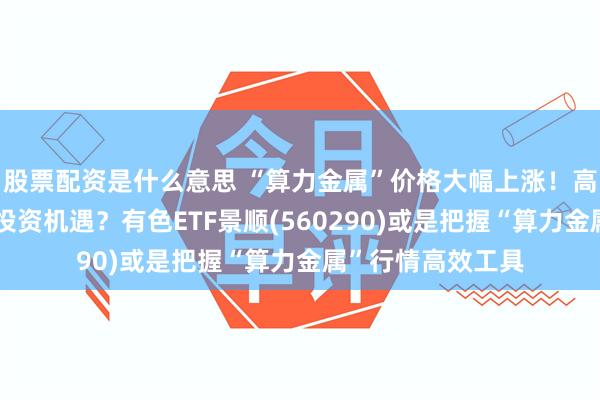 股票配资是什么意思 “算力金属”价格大幅上涨！高波动下如何把握投资机遇？有色ETF景顺(560290)或是把握“算力金属”行情高效工具