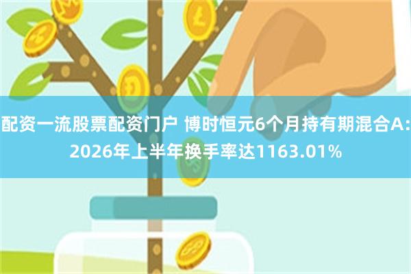 配资一流股票配资门户 博时恒元6个月持有期混合A：2026年上半年换手率达1163.01%