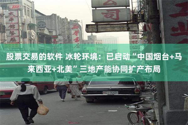 股票交易的软件 冰轮环境：已启动“中国烟台+马来西亚+北美”三地产能协同扩产布局
