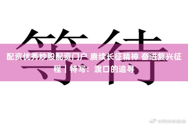配资优秀炒股配资门户 赓续长征精神 奋进复兴征程｜特写：渡口的追寻
