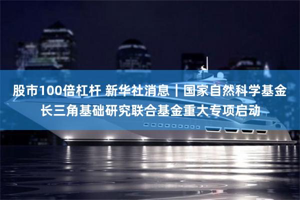 股市100倍杠杆 新华社消息｜国家自然科学基金长三角基础研究联合基金重大专项启动