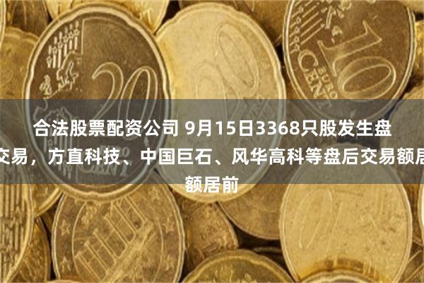 合法股票配资公司 9月15日3368只股发生盘后交易,方直科技、中国巨石、风华高科等盘后交易额居前