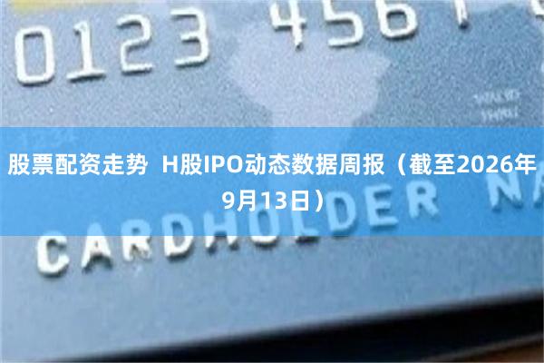 股票配资走势 H股IPO动态数据周报(截至2026年9月13日)